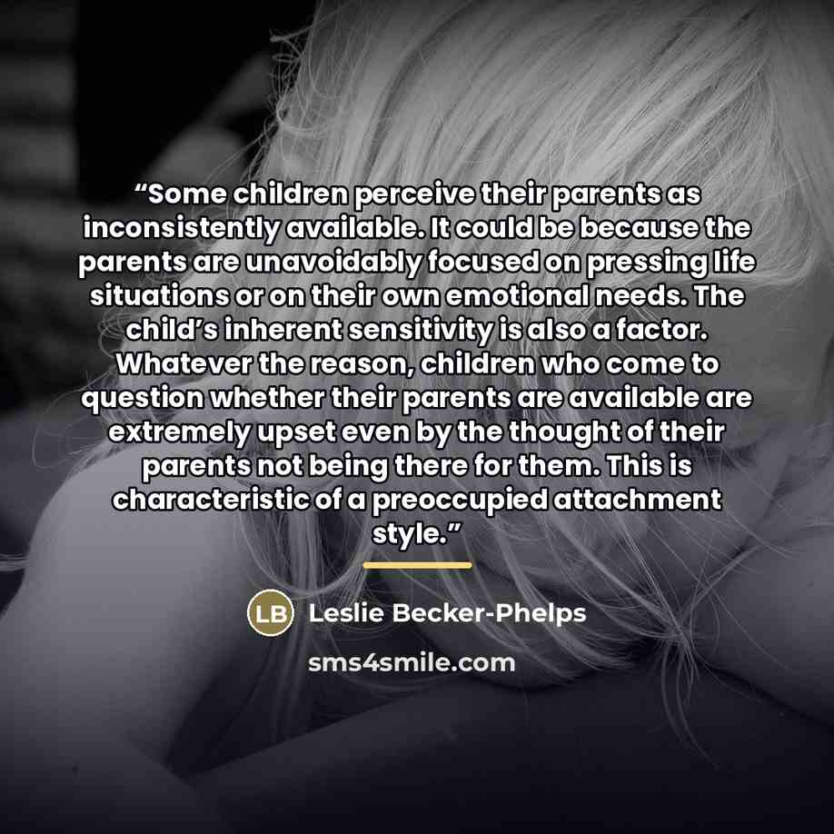 “Some children perceive their parents as inconsistently available. It could be because the parents are unavoidably focused on pressing life situations or on their own emotional needs. The child’s inherent sensitivity is also a factor. Whatever the reason, children who come to question whether their…” quote by Leslie Becker-Phelps