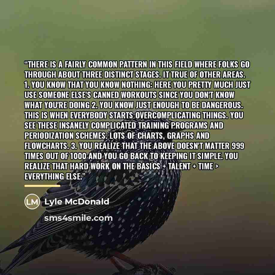 “There is a fairly common pattern in this field where folks go through about three distinct stages. it true of other areas. 1. You know that you know nothing: here you pretty much just use someone else's canned workouts since you don't know what you're doing 2. You know just enough to be dangerous…” quote by Lyle McDonald
