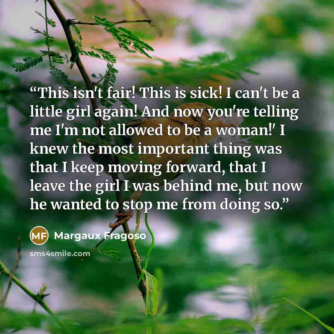 “This isn't fair! This is sick! I can't be a little girl again! And now you're telling me I'm not allowed to be a woman!' I knew the most important thing was that I keep moving forward, that I leave the girl I was behind me, but now he wanted to stop me from doing so.” quote by Margaux Fragoso
