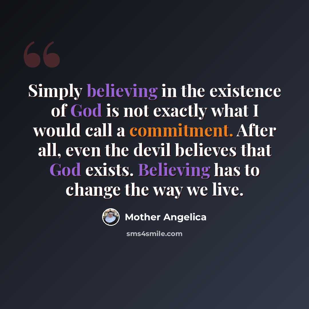 “Simply believing in the existence of God is not exactly what I would call a commitment. After all, even the devil believes that God exists. Believing has to change the way we live.” quote by Mother Angelica