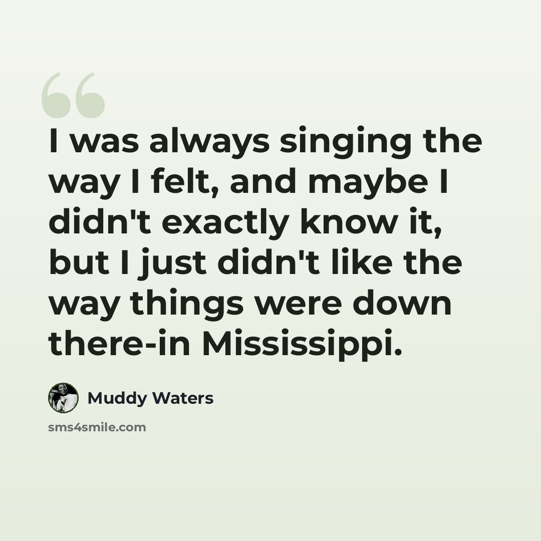 “I was always singing the way I felt, and maybe I didn't exactly know it, but I just didn't like the way things were down there-in Mississippi.” quote by Muddy Waters
