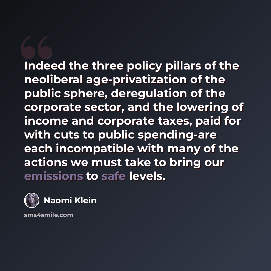 “Indeed the three policy pillars of the neoliberal age-privatization of the public sphere, deregulation of the corporate sector, and the lowering of income and corporate taxes, paid for with cuts to public spending-are each incompatible with many of the actions we must take to bring our emissions…” quote by Naomi Klein