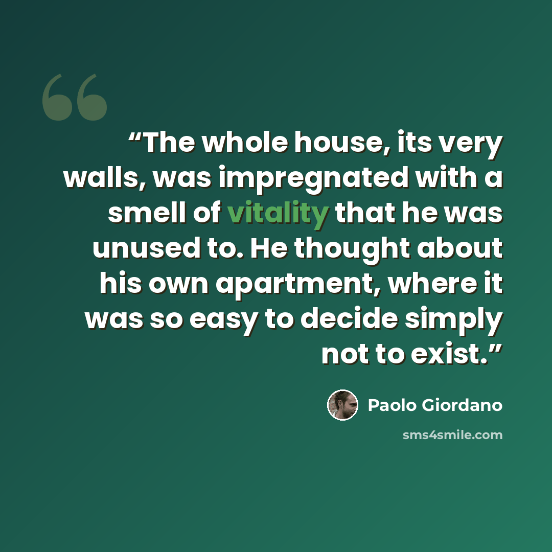 “The whole house, its very walls, was impregnated with a smell of vitality that he was unused to. He thought about his own apartment, where it was so easy to decide simply not to exist.” quote by Paolo Giordano