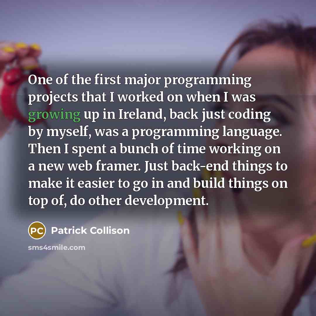 “One of the first major programming projects that I worked on when I was growing up in Ireland, back just coding by myself, was a programming language. Then I spent a bunch of time working on a new web framer. Just back-end things to make it easier to go in and build things on top of, do other…” quote by Patrick Collison