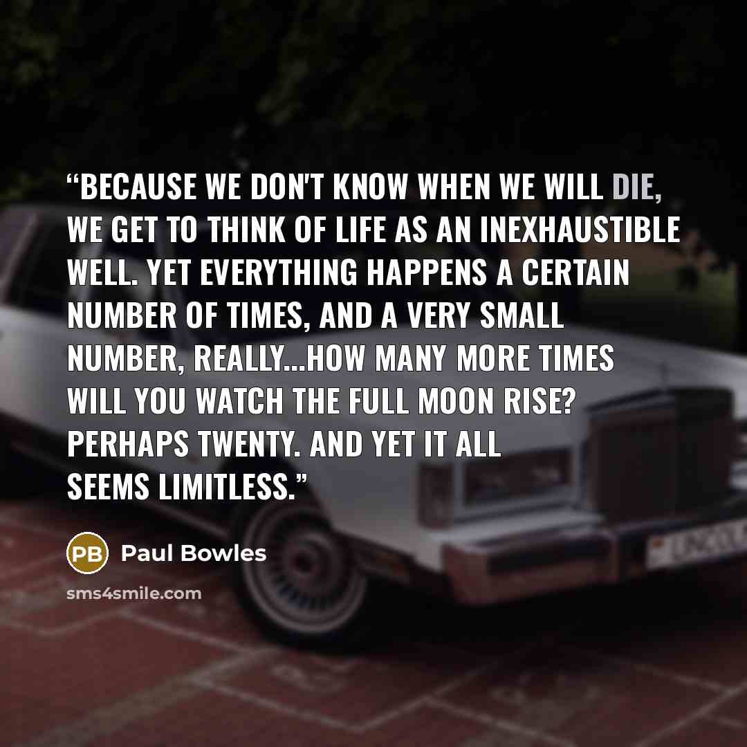 “Because we don't know when we will die, we get to think of life as an inexhaustible well. Yet everything happens a certain number of times, and a very small number, really...How many more times will you watch the full moon rise? Perhaps twenty. And yet it all seems limitless.” quote by Paul Bowles