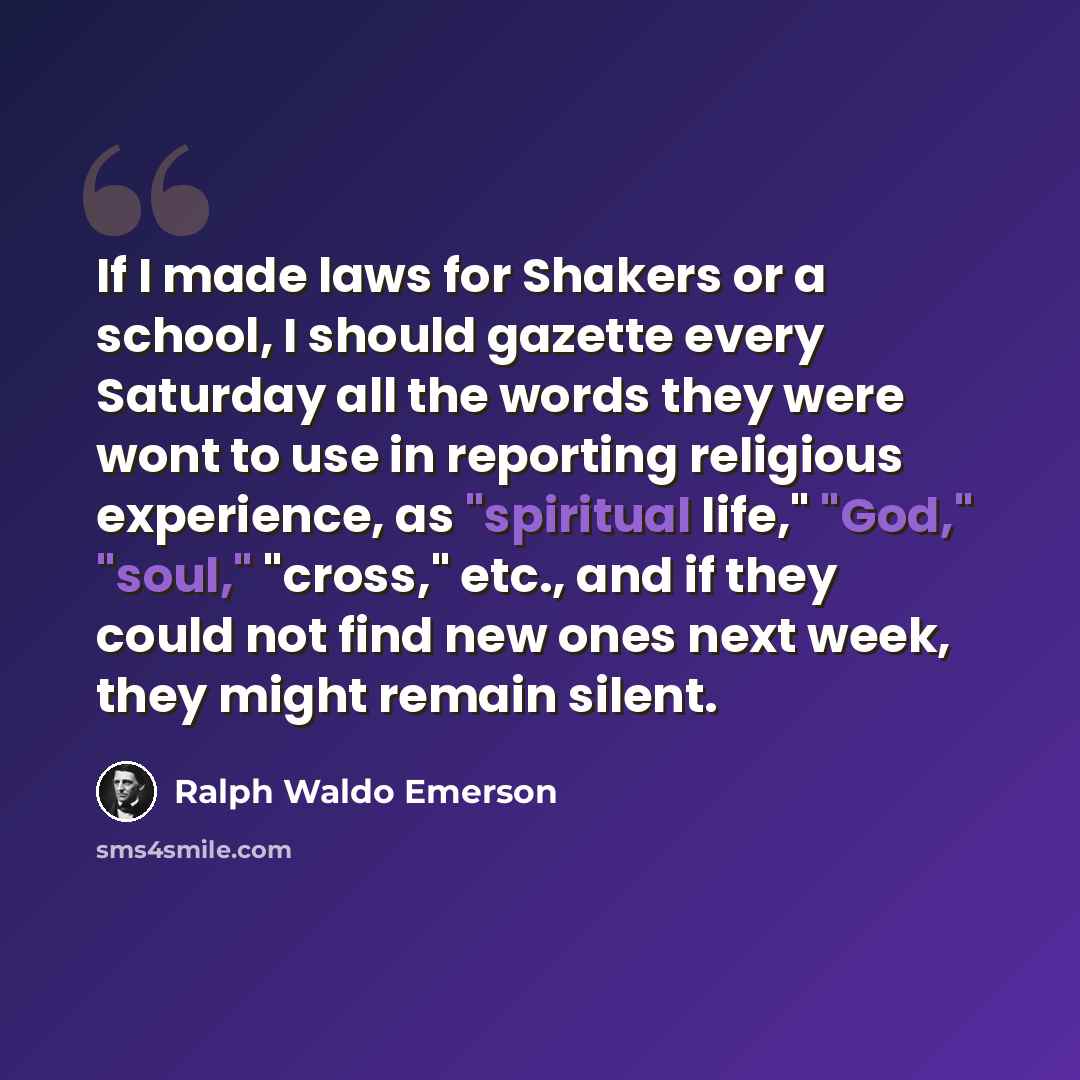 “If I made laws for Shakers or a school, I should gazette every Saturday all the words they were wont to use in reporting religious experience, as "spiritual life," "God," "soul," "cross," etc., and if they could not find new ones next week, they might remain silent.” quote by Ralph Waldo Emerson