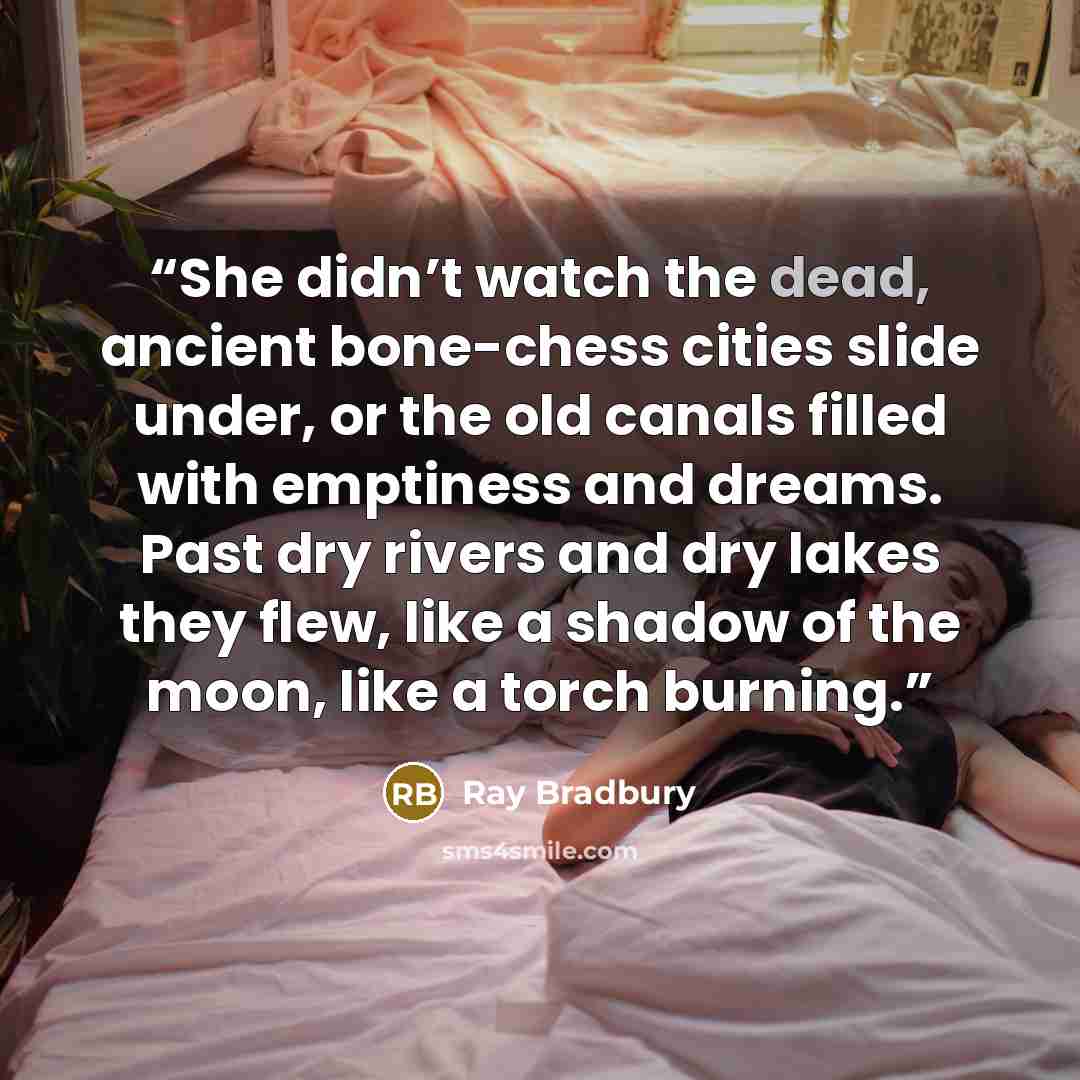 “She didn’t watch the dead, ancient bone-chess cities slide under, or the old canals filled with emptiness and dreams. Past dry rivers and dry lakes they flew, like a shadow of the moon, like a torch burning.” quote by Ray Bradbury