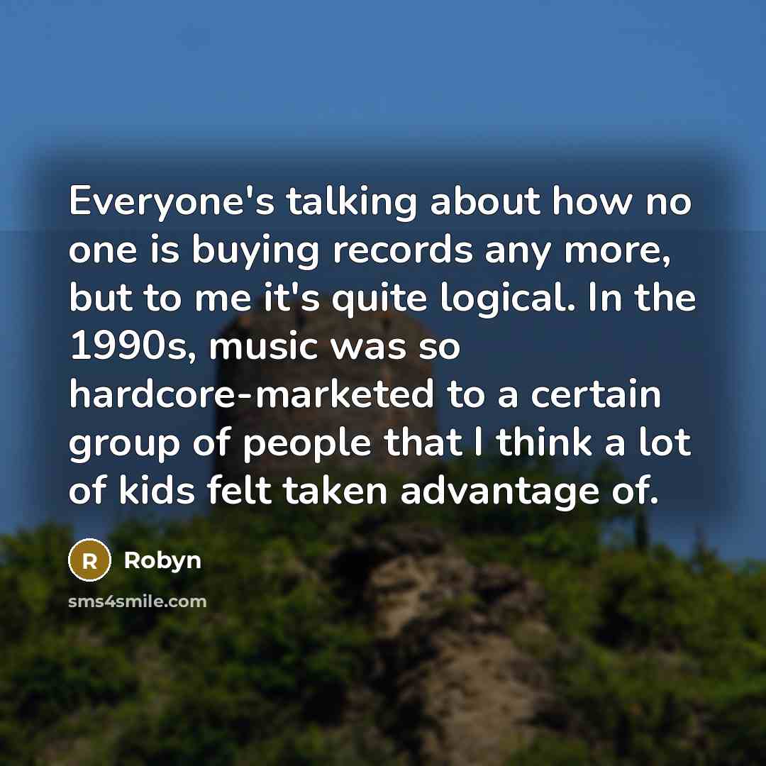 “Everyone's talking about how no one is buying records any more, but to me it's quite logical. In the 1990s, music was so hardcore-marketed to a certain group of people that I think a lot of kids felt taken advantage of.” quote by Robyn