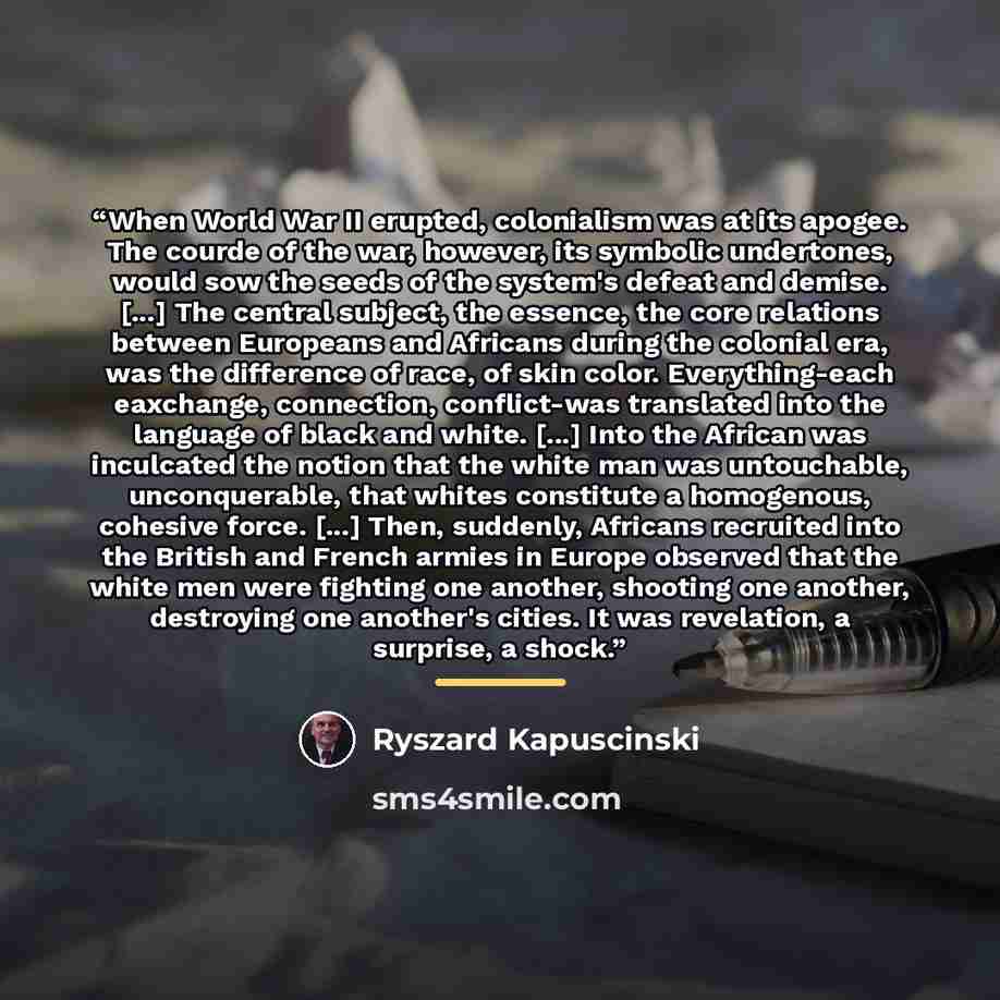 “When World War II erupted, colonialism was at its apogee. The courde of the war, however, its symbolic undertones, would sow the seeds of the system's defeat and demise. [...] The central subject, the essence, the core relations between Europeans and Africans during the colonial era, was the…” quote by Ryszard Kapuściński