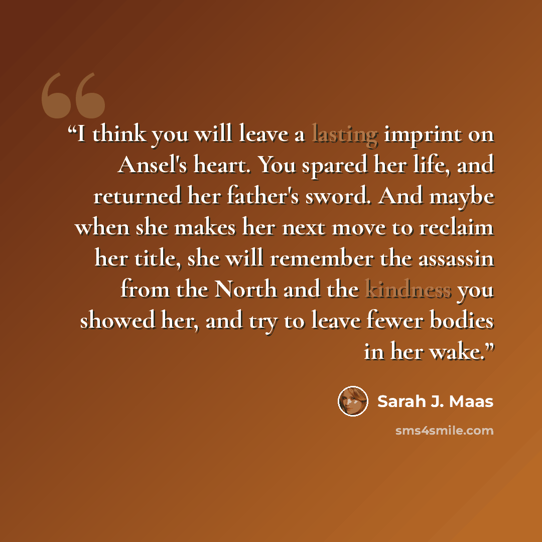 “I think you will leave a lasting imprint on Ansel's heart. You spared her life, and returned her father's sword. And maybe when she makes her next move to reclaim her title, she will remember the assassin from the North and the kindness you showed her, and try to leave fewer bodies in her wake.” quote by Sarah J. Maas