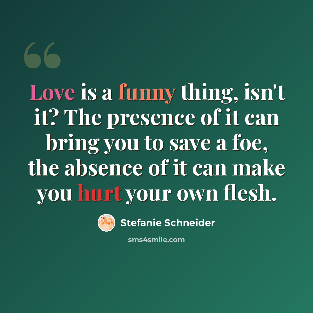 “Love is a funny thing, isn't it? The presence of it can bring you to save a foe, the absence of it can make you hurt your own flesh.” quote by Stefanie Schneider