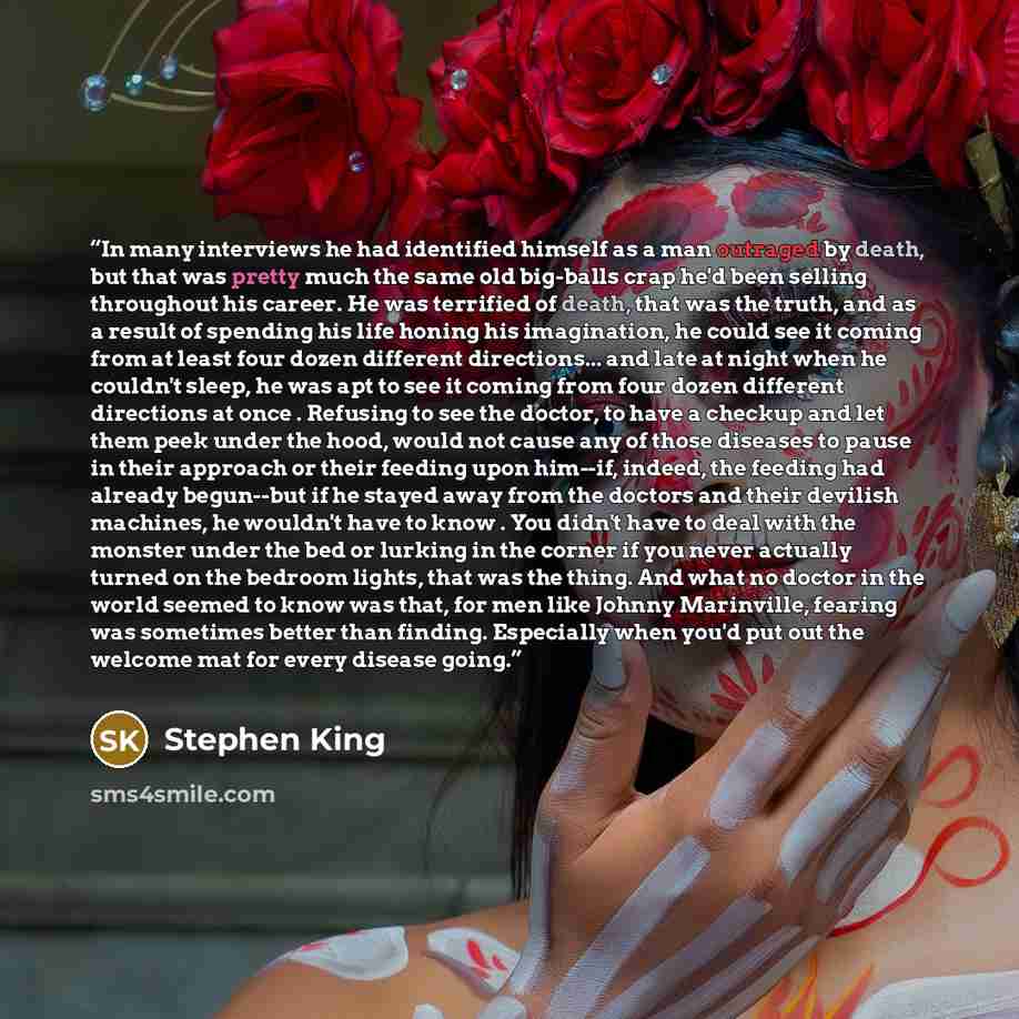 “In many interviews he had identified himself as a man outraged by death, but that was pretty much the same old big-balls crap he'd been selling throughout his career. He was terrified of death, that was the truth, and as a result of spending his life honing his imagination, he could see it coming…” quote by Stephen King