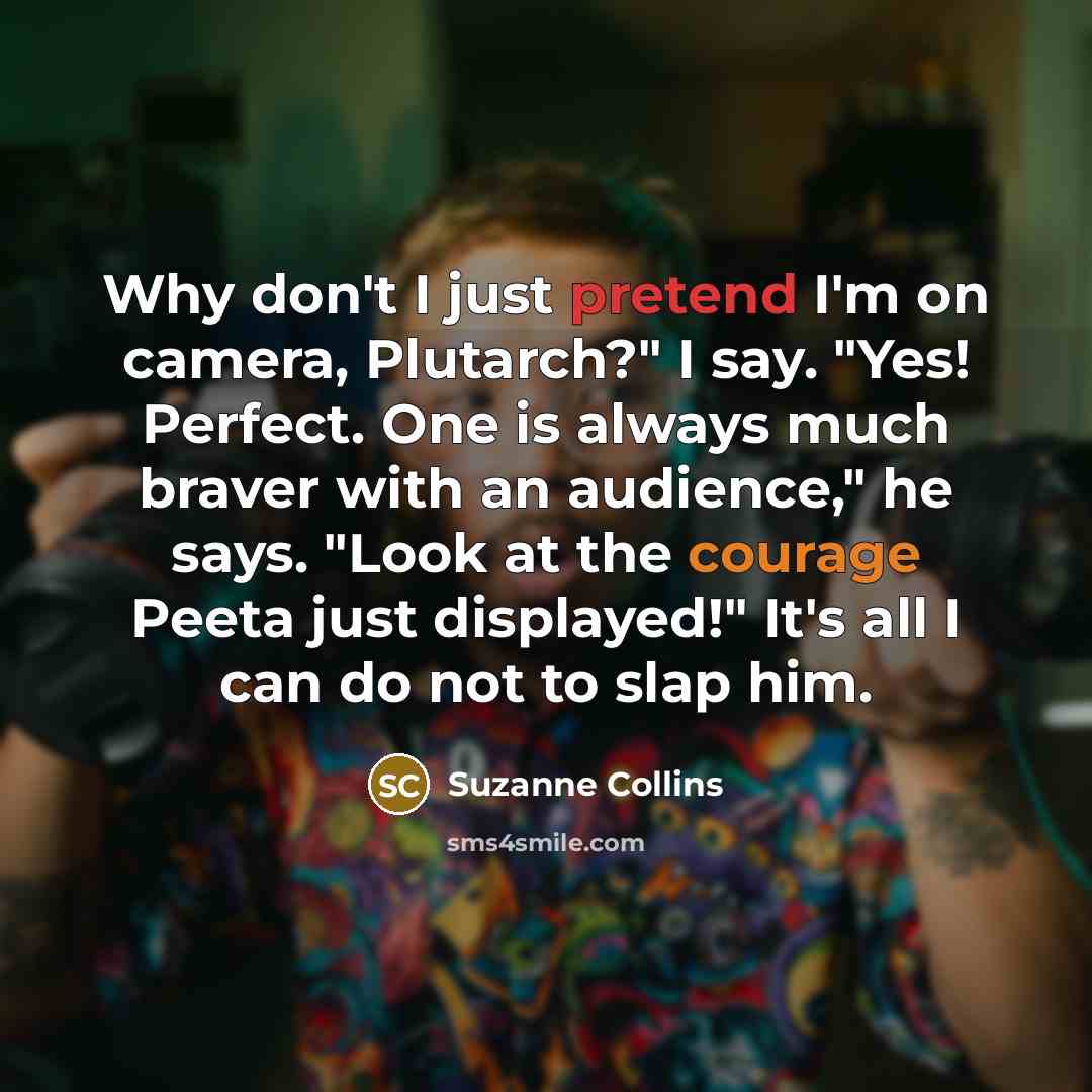 “Why don't I just pretend I'm on camera, Plutarch?" I say. "Yes! Perfect. One is always much braver with an audience," he says. "Look at the courage Peeta just displayed!" It's all I can do not to slap him.” quote by Suzanne Collins