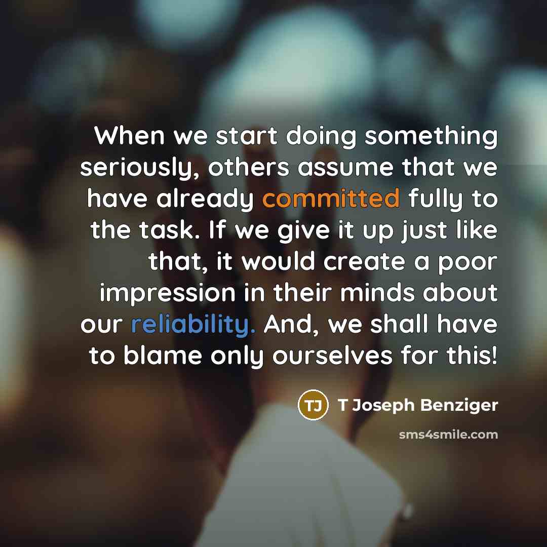 “When we start doing something seriously, others assume that we have already committed fully to the task. If we give it up just like that, it would create a poor impression in their minds about our reliability. And, we shall have to blame only ourselves for this!” quote by T Joseph Benziger