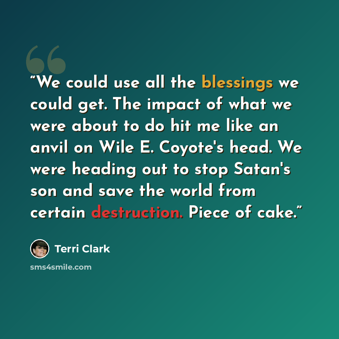 “We could use all the blessings we could get. The impact of what we were about to do hit me like an anvil on Wile E. Coyote's head. We were heading out to stop Satan's son and save the world from certain destruction. Piece of cake.” quote by Terri Clark