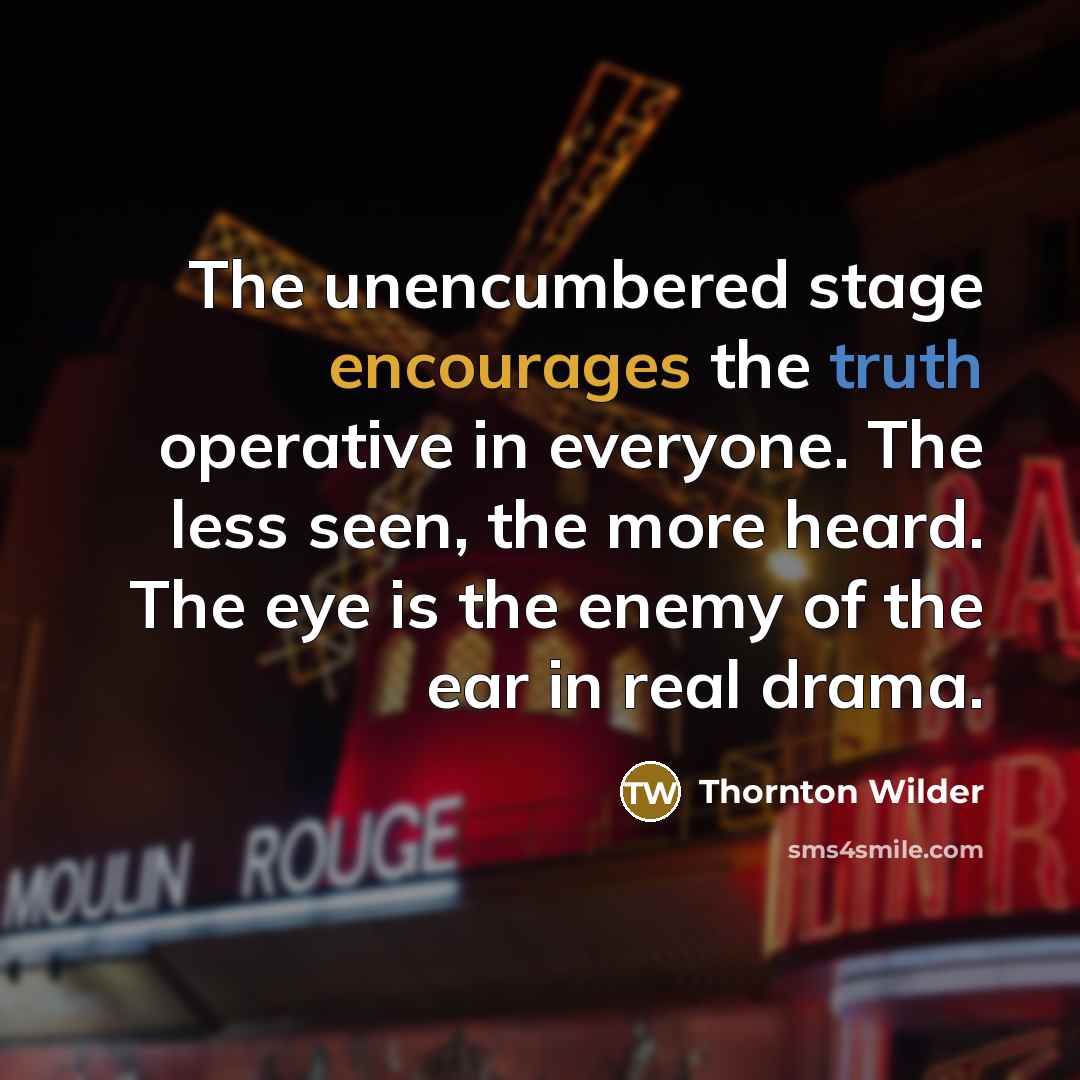 “The unencumbered stage encourages the truth operative in everyone. The less seen, the more heard. The eye is the enemy of the ear in real drama.” quote by Thornton Wilder