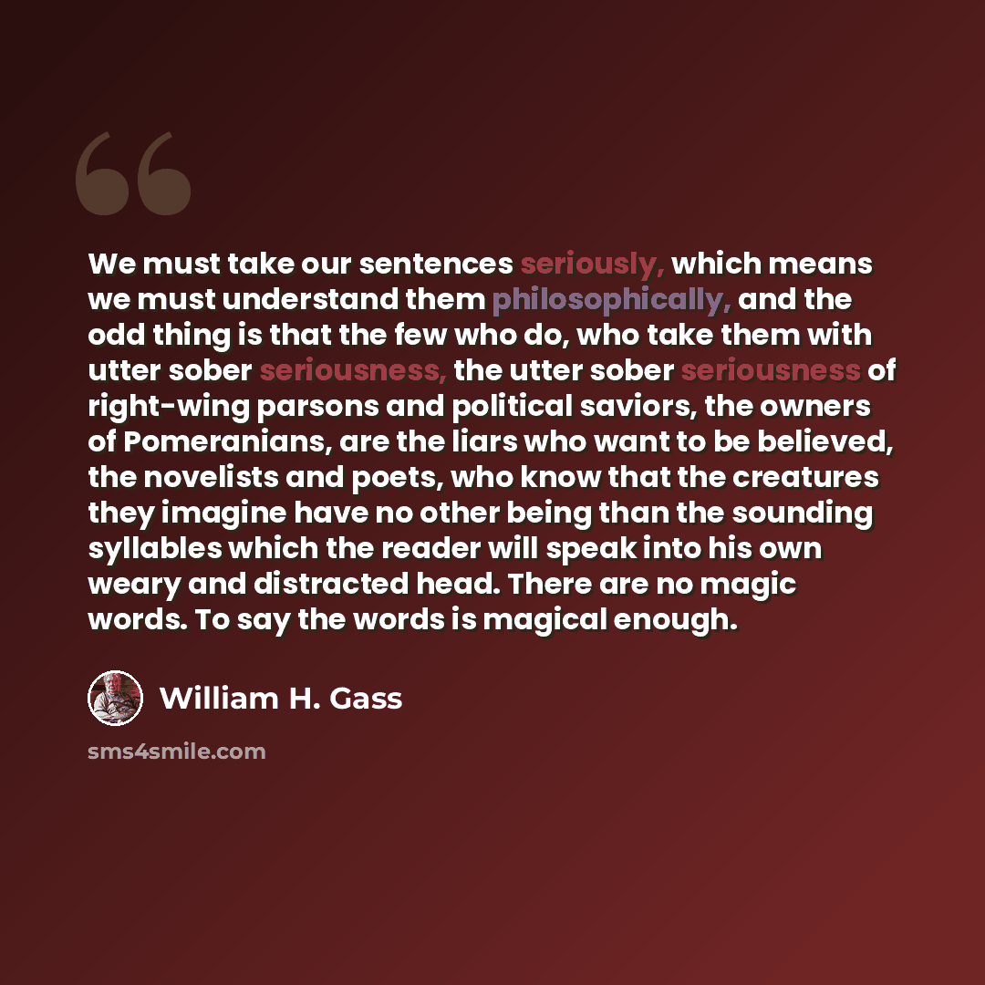 “We must take our sentences seriously, which means we must understand them philosophically, and the odd thing is that the few who do, who take them with utter sober seriousness, the utter sober seriousness of right-wing parsons and political saviors, the owners of Pomeranians, are the liars who…” quote by William H. Gass