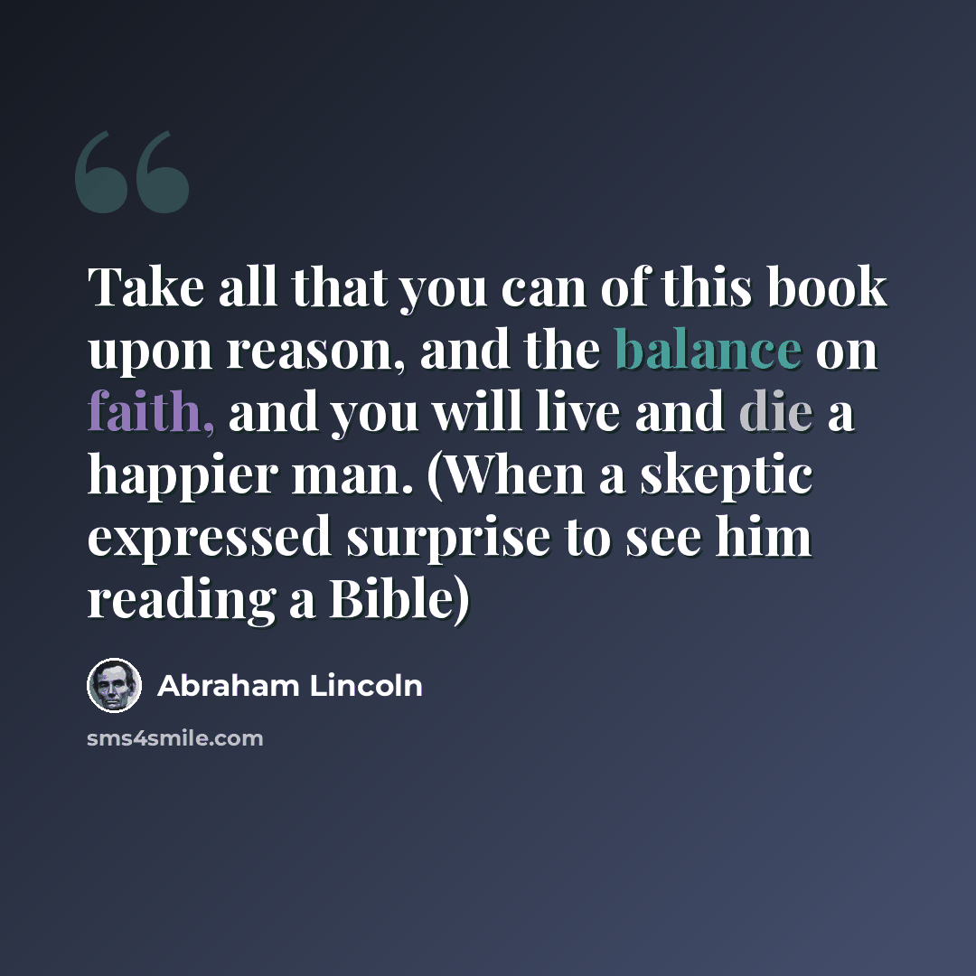 “Take all that you can of this book upon reason, and the balance on faith, and you will live and die a happier man. (When a skeptic expressed surprise to see him reading a Bible)” quote by Abraham Lincoln