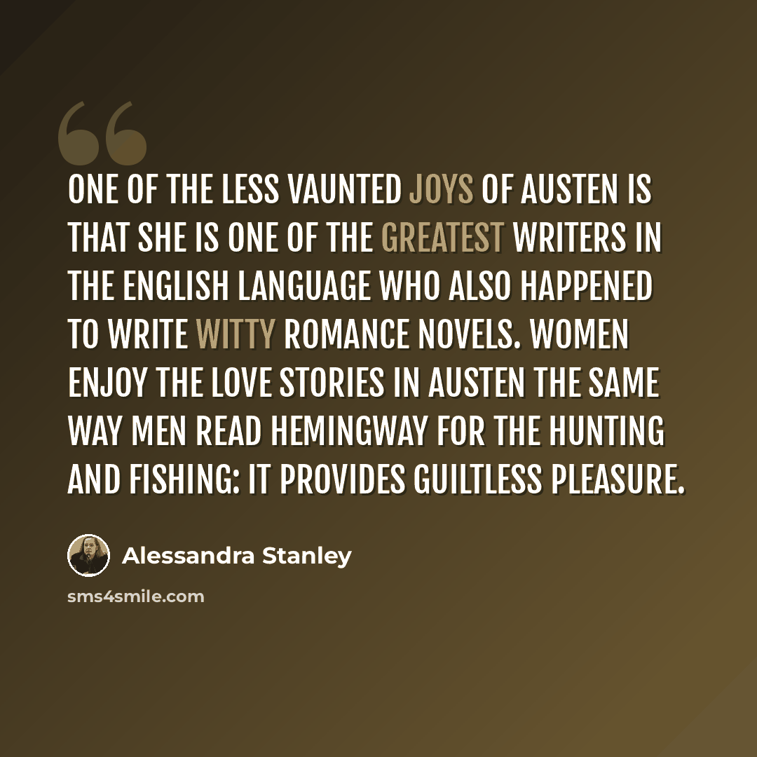 “One of the less vaunted joys of Austen is that she is one of the greatest writers in the English language who also happened to write witty romance novels. Women enjoy the love stories in Austen the same way men read Hemingway for the hunting and fishing: it provides guiltless pleasure.” quote by Alessandra Stanley