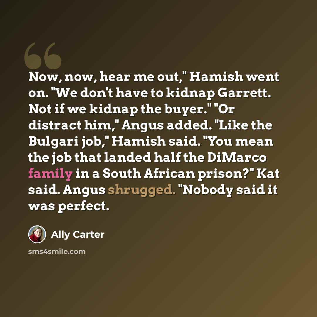 “Now, now, hear me out," Hamish went on. "We don't have to kidnap Garrett. Not if we kidnap the buyer." "Or distract him," Angus added. "Like the Bulgari job," Hamish said. "You mean the job that landed half the DiMarco family in a South African prison?" Kat said. Angus shrugged. "Nobody said it…” quote by Ally Carter