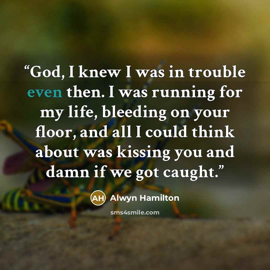 “God, I knew I was in trouble even then. I was running for my life, bleeding on your floor, and all I could think about was kissing you and damn if we got caught.” quote by Alwyn Hamilton