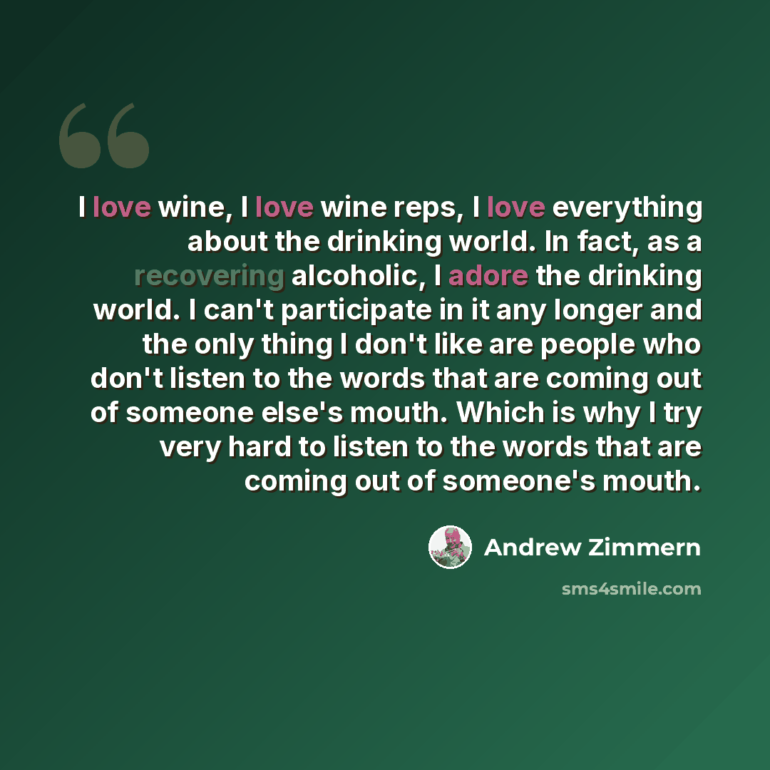 “I love wine, I love wine reps, I love everything about the drinking world. In fact, as a recovering alcoholic, I adore the drinking world. I can't participate in it any longer and the only thing I don't like are people who don't listen to the words that are coming out of someone else's mouth…” quote by Andrew Zimmern