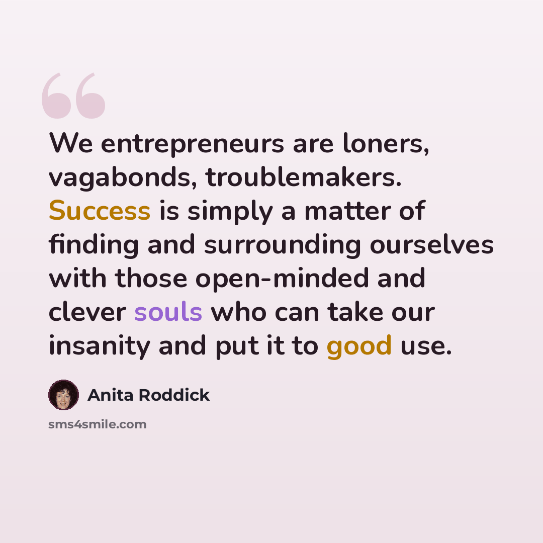 “We entrepreneurs are loners, vagabonds, troublemakers. Success is simply a matter of finding and surrounding ourselves with those open-minded and clever souls who can take our insanity and put it to good use.” quote by Anita Roddick