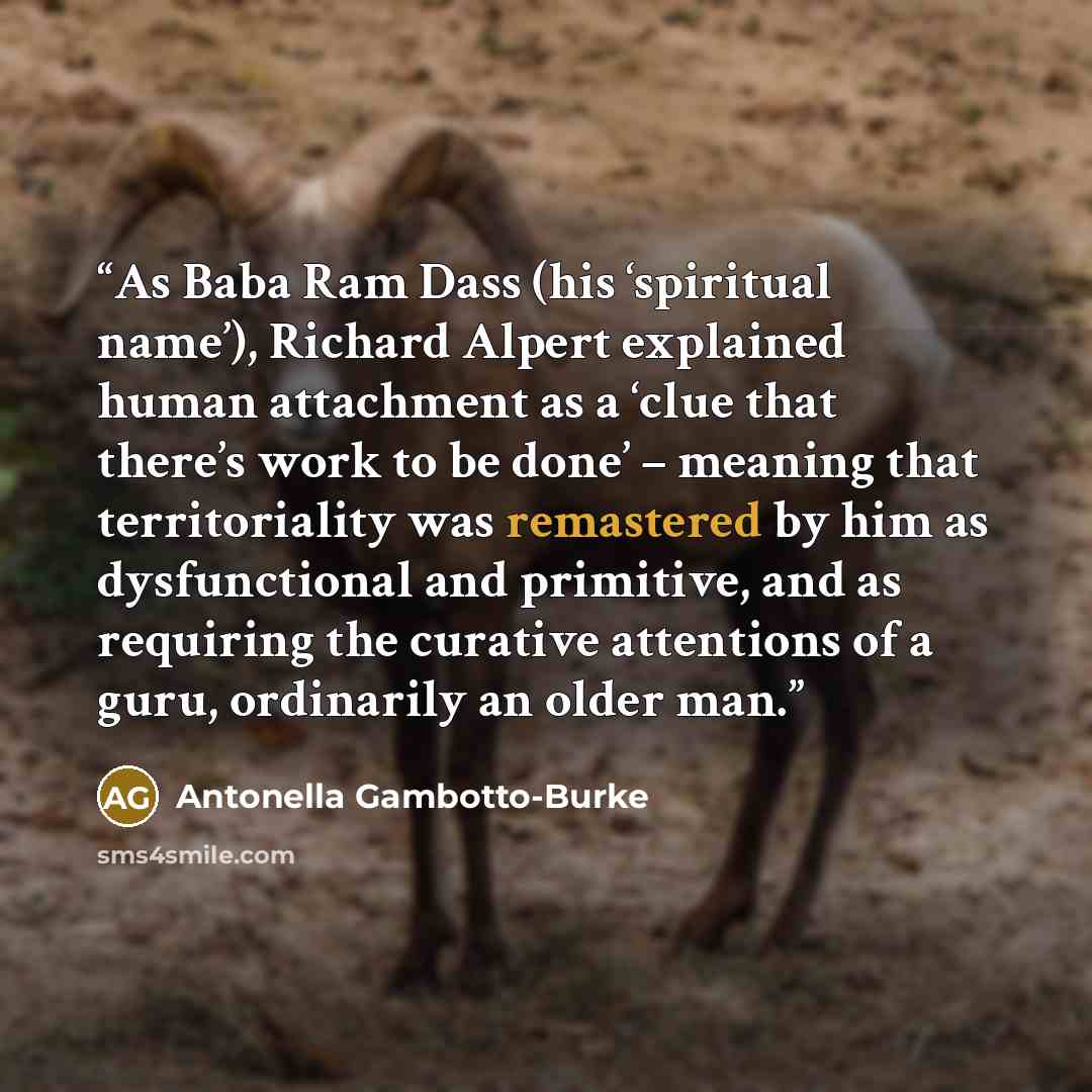 “As Baba Ram Dass (his ‘spiritual name’), Richard Alpert explained human attachment as a ‘clue that there’s work to be done’ – meaning that territoriality was remastered by him as dysfunctional and primitive, and as requiring the curative attentions of a guru, ordinarily an older man.” quote by Antonella Gambotto-Burke