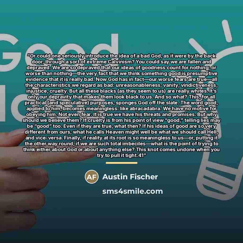 “Or could one seriously introduce the idea of a bad God, as it were by the back door, through a sort of extreme Calvinism? You could say we are fallen and depraved. We are so depraved that our ideas of goodness count for nothing; or worse than nothing—the very fact that we think something good is…” quote by Austin Fischer