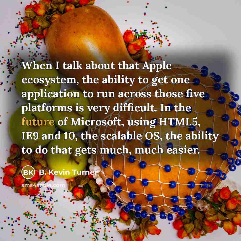 “When I talk about that Apple ecosystem, the ability to get one application to run across those five platforms is very difficult. In the future of Microsoft, using HTML5, IE9 and 10, the scalable OS, the ability to do that gets much, much easier.” quote by B. Kevin Turner