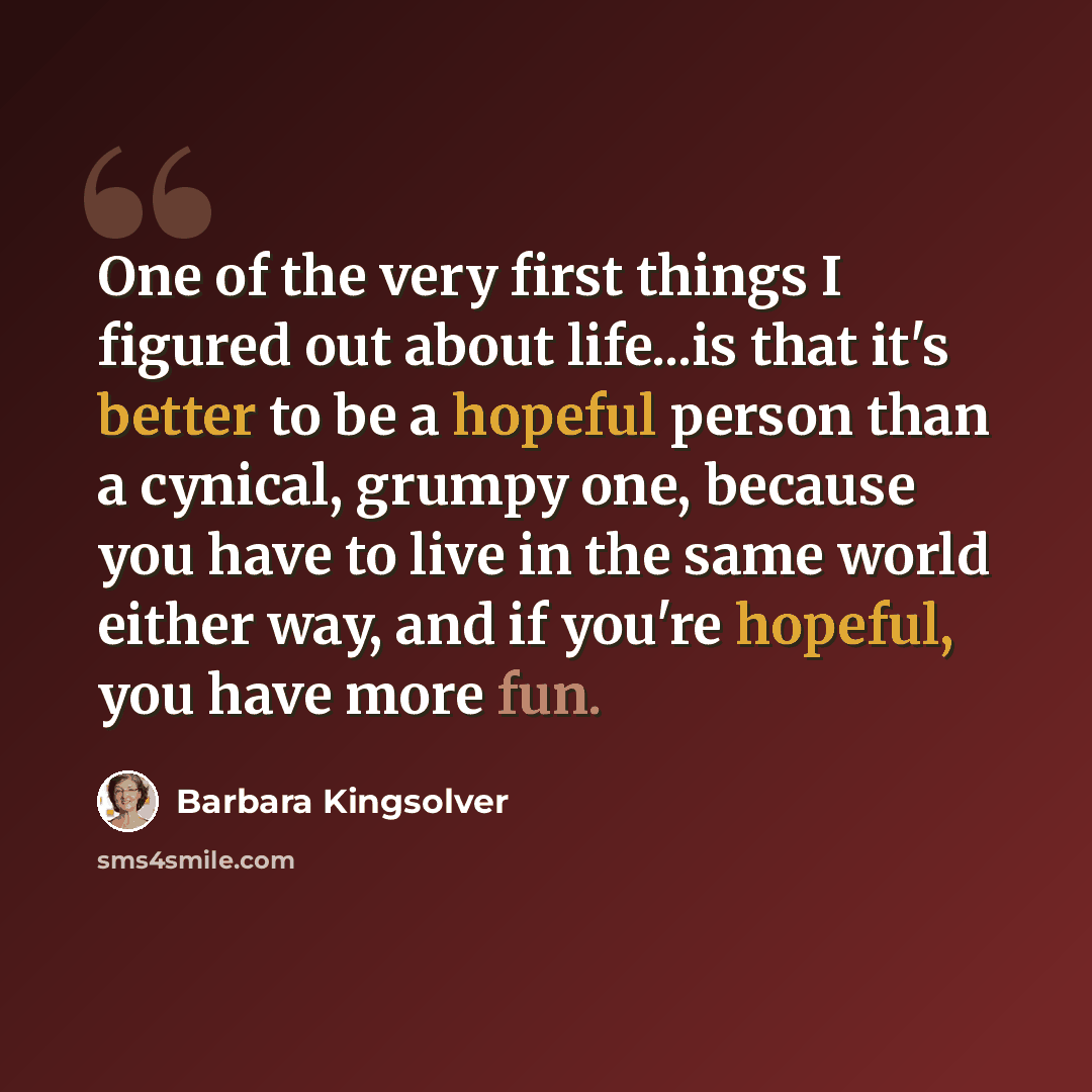 “One of the very first things I figured out about life...is that it's better to be a hopeful person than a cynical, grumpy one, because you have to live in the same world either way, and if you're hopeful, you have more fun.” quote by Barbara Kingsolver