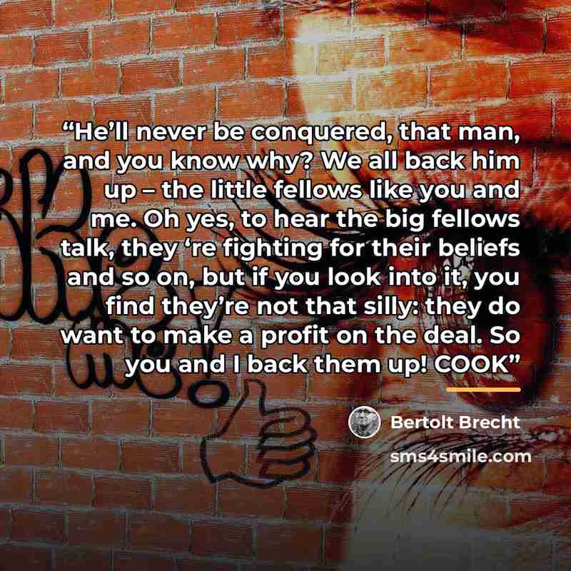 “He’ll never be conquered, that man, and you know why? We all back him up – the little fellows like you and me. Oh yes, to hear the big fellows talk, they ‘re fighting for their beliefs and so on, but if you look into it, you find they’re not that silly: they do want to make a profit on the deal…” quote by Bertolt Brecht