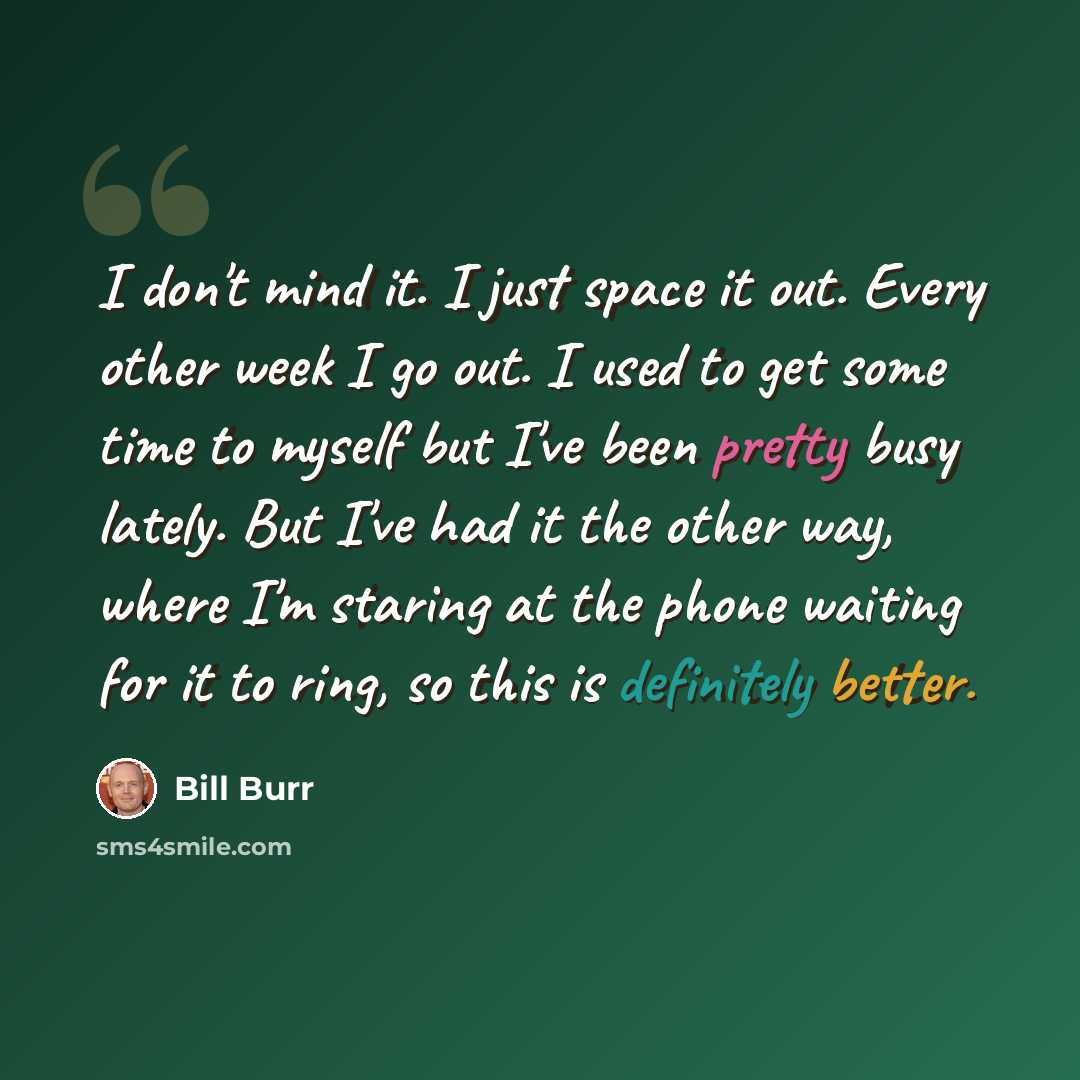 “I don't mind it. I just space it out. Every other week I go out. I used to get some time to myself but I've been pretty busy lately. But I've had it the other way, where I'm staring at the phone waiting for it to ring, so this is definitely better.” quote by Bill Burr