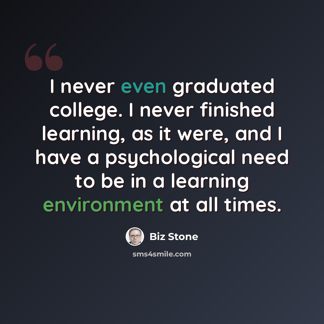 “I never even graduated college. I never finished learning, as it were, and I have a psychological need to be in a learning environment at all times.” quote by Biz Stone