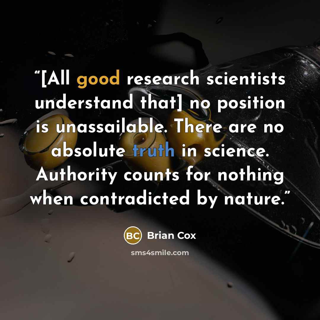 “[All good research scientists understand that] no position is unassailable. There are no absolute truth in science. Authority counts for nothing when contradicted by nature.” quote by Brian Cox