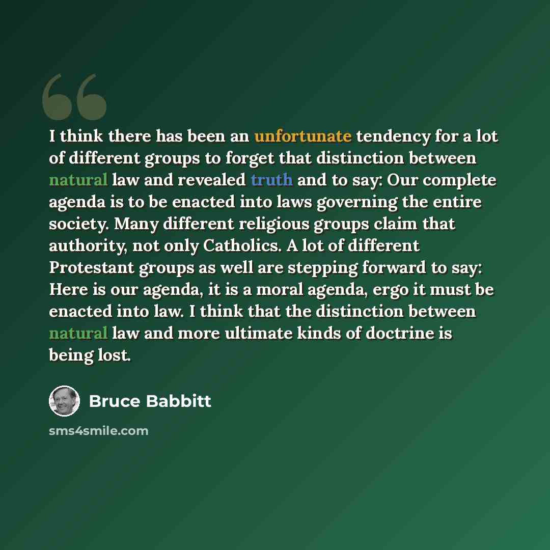 “I think there has been an unfortunate tendency for a lot of different groups to forget that distinction between natural law and revealed truth and to say: Our complete agenda is to be enacted into laws governing the entire society. Many different religious groups claim that authority, not only…” quote by Bruce Babbitt
