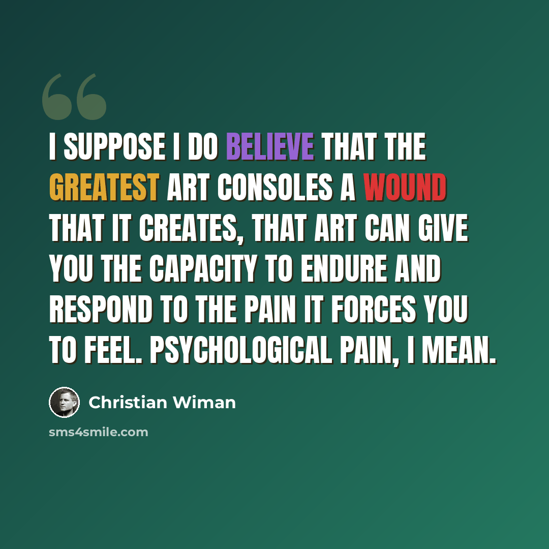 “I suppose I do believe that the greatest art consoles a wound that it creates, that art can give you the capacity to endure and respond to the pain it forces you to feel. Psychological pain, I mean.” quote by Christian Wiman