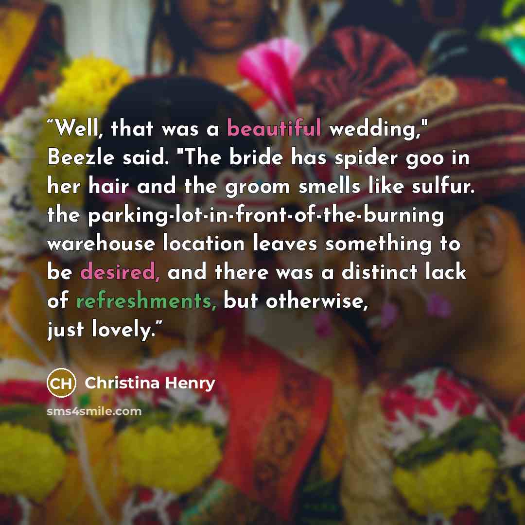 “Well, that was a beautiful wedding," Beezle said. "The bride has spider goo in her hair and the groom smells like sulfur. the parking-lot-in-front-of-the-burning warehouse location leaves something to be desired, and there was a distinct lack of refreshments, but otherwise, just lovely.” quote by Christina Henry