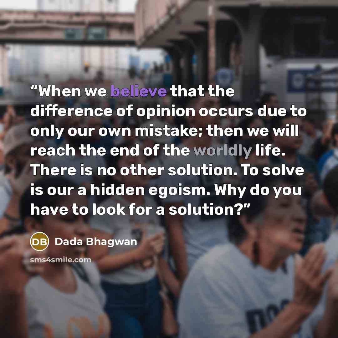 “When we believe that the difference of opinion occurs due to only our own mistake; then we will reach the end of the worldly life. There is no other solution. To solve is our a hidden egoism. Why do you have to look for a solution?” quote by Dada Bhagwan
