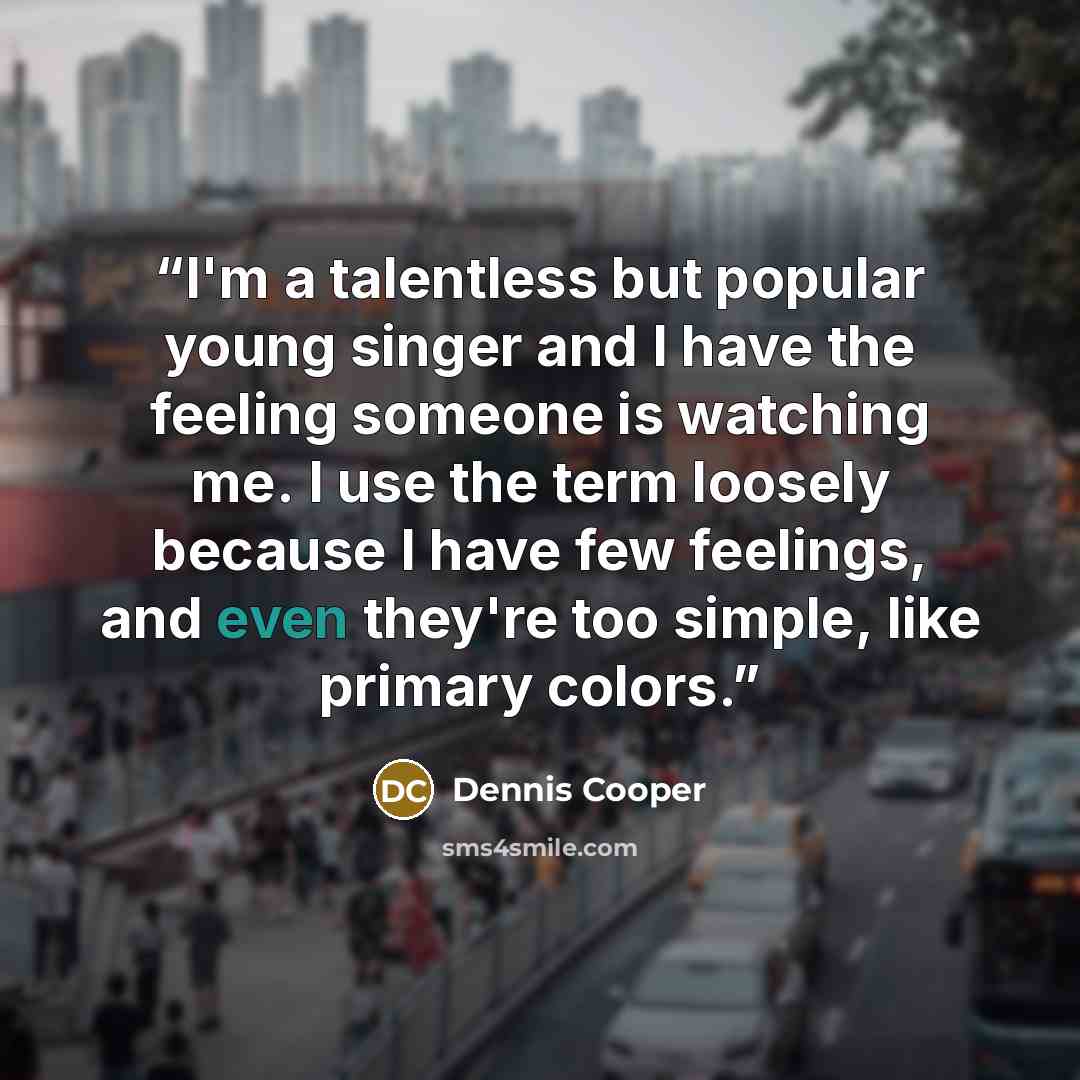 “I'm a talentless but popular young singer and I have the feeling someone is watching me. I use the term loosely because I have few feelings, and even they're too simple, like primary colors.” quote by Dennis Cooper