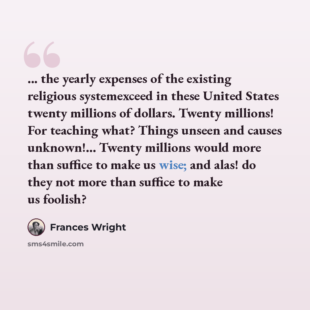 “... the yearly expenses of the existing religious systemexceed in these United States twenty millions of dollars. Twenty millions! For teaching what? Things unseen and causes unknown!... Twenty millions would more than suffice to make us wise; and alas! do they not more than suffice to make us…” quote by Frances Wright