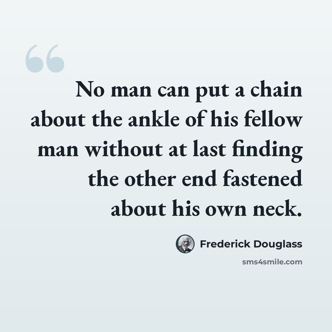 “No man can put a chain about the ankle of his fellow man without at last finding the other end fastened about his own neck.” quote by Frederick Douglass