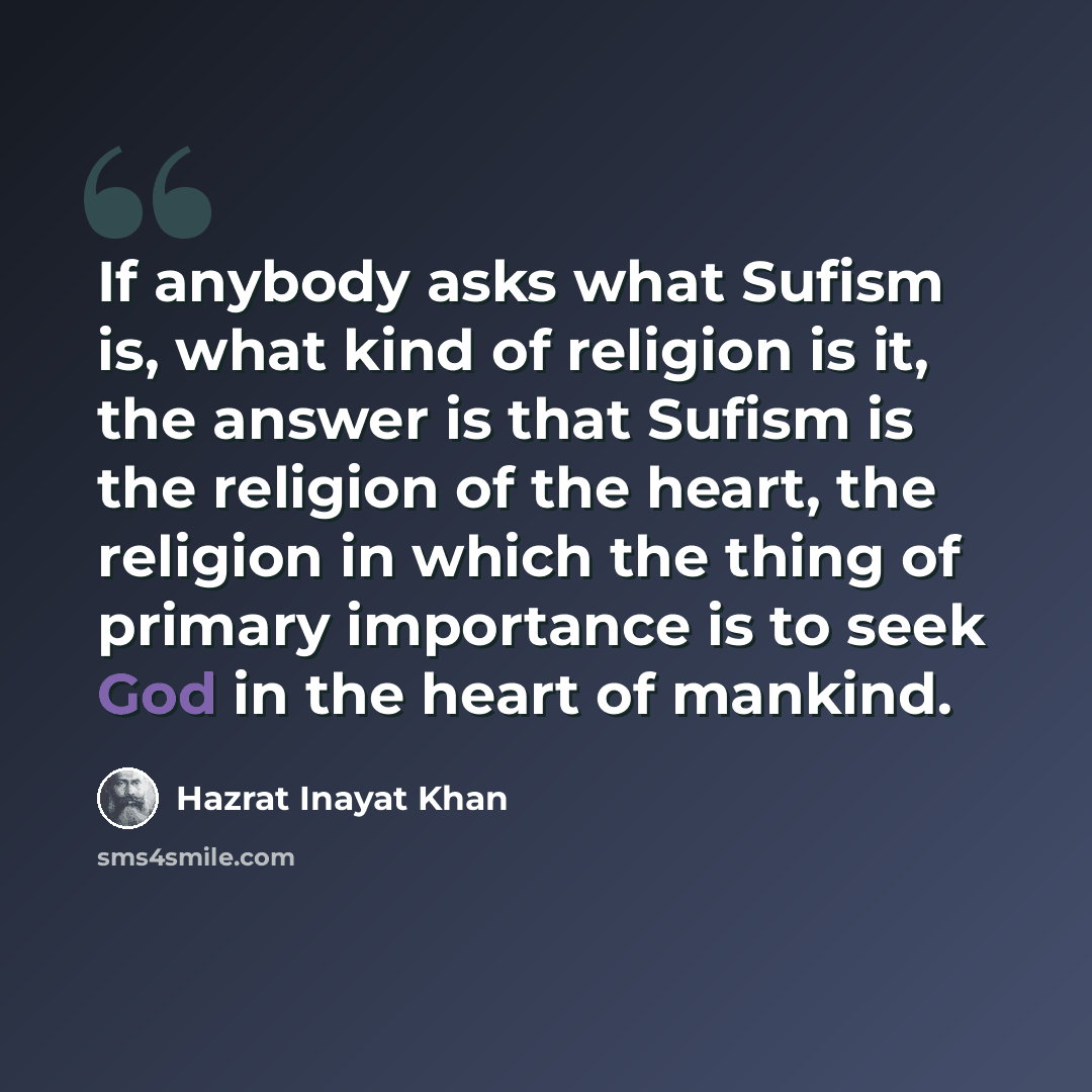 “If anybody asks what Sufism is, what kind of religion is it, the answer is that Sufism is the religion of the heart, the religion in which the thing of primary importance is to seek God in the heart of mankind.” quote by Hazrat Inayat Khan