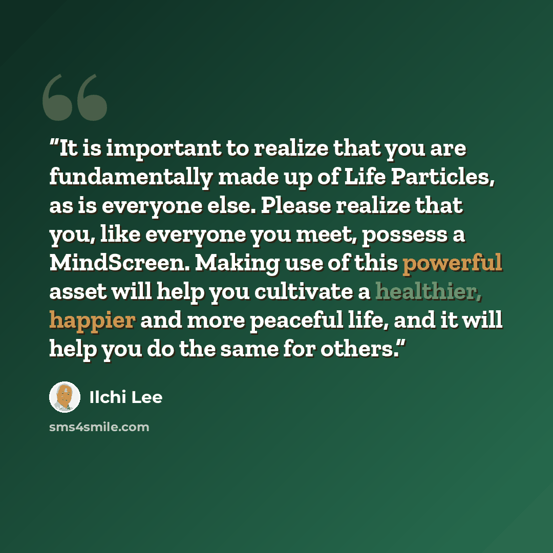 “It is important to realize that you are fundamentally made up of Life Particles, as is everyone else. Please realize that you, like everyone you meet, possess a MindScreen. Making use of this powerful asset will help you cultivate a healthier, happier and more peaceful life, and it will help you…” quote by Ilchi Lee