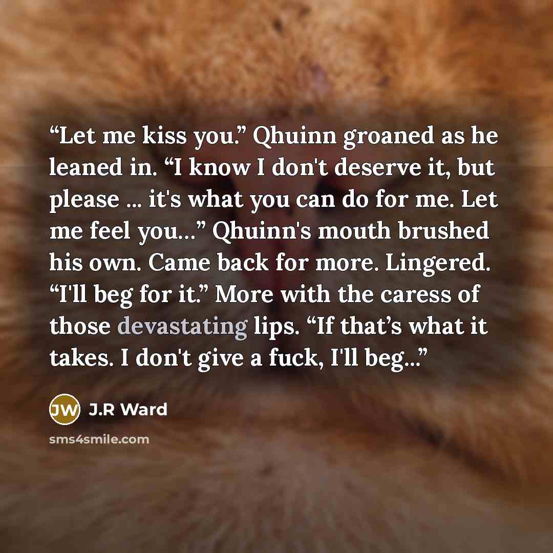 “Let me kiss you.” Qhuinn groaned as he leaned in. “I know I don't deserve it, but please ... it's what you can do for me. Let me feel you…” Qhuinn's mouth brushed his own. Came back for more. Lingered. “I'll beg for it.” More with the caress of those devastating lips. “If that’s what it takes. I…” quote by J.R Ward