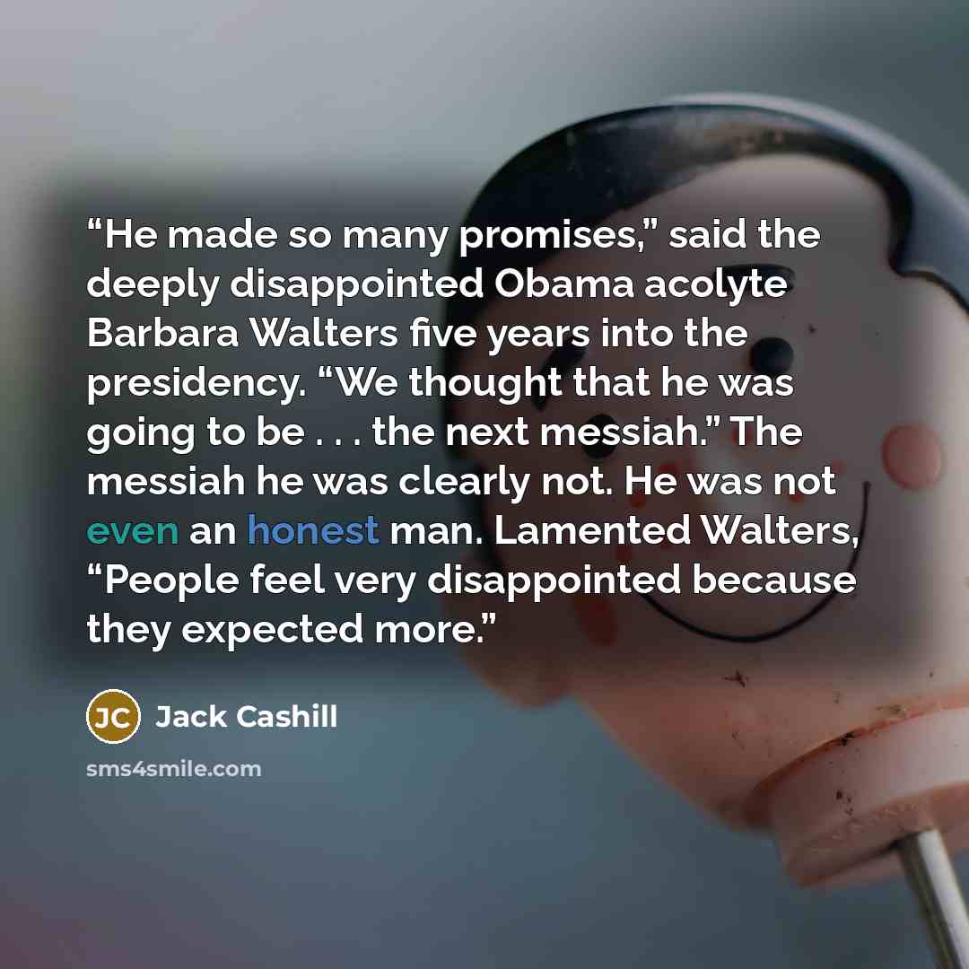 “He made so many promises,” said the deeply disappointed Obama acolyte Barbara Walters five years into the presidency. “We thought that he was going to be . . . the next messiah.” The messiah he was clearly not. He was not even an honest man. Lamented Walters, “People feel very disappointed because…” quote by Jack Cashill