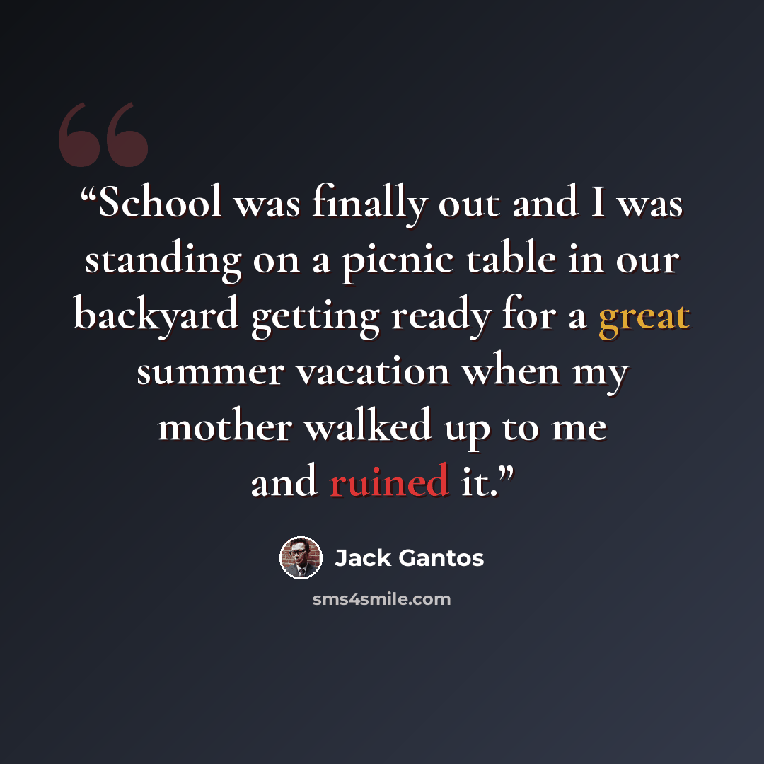 “School was finally out and I was standing on a picnic table in our backyard getting ready for a great summer vacation when my mother walked up to me and ruined it.” quote by Jack Gantos