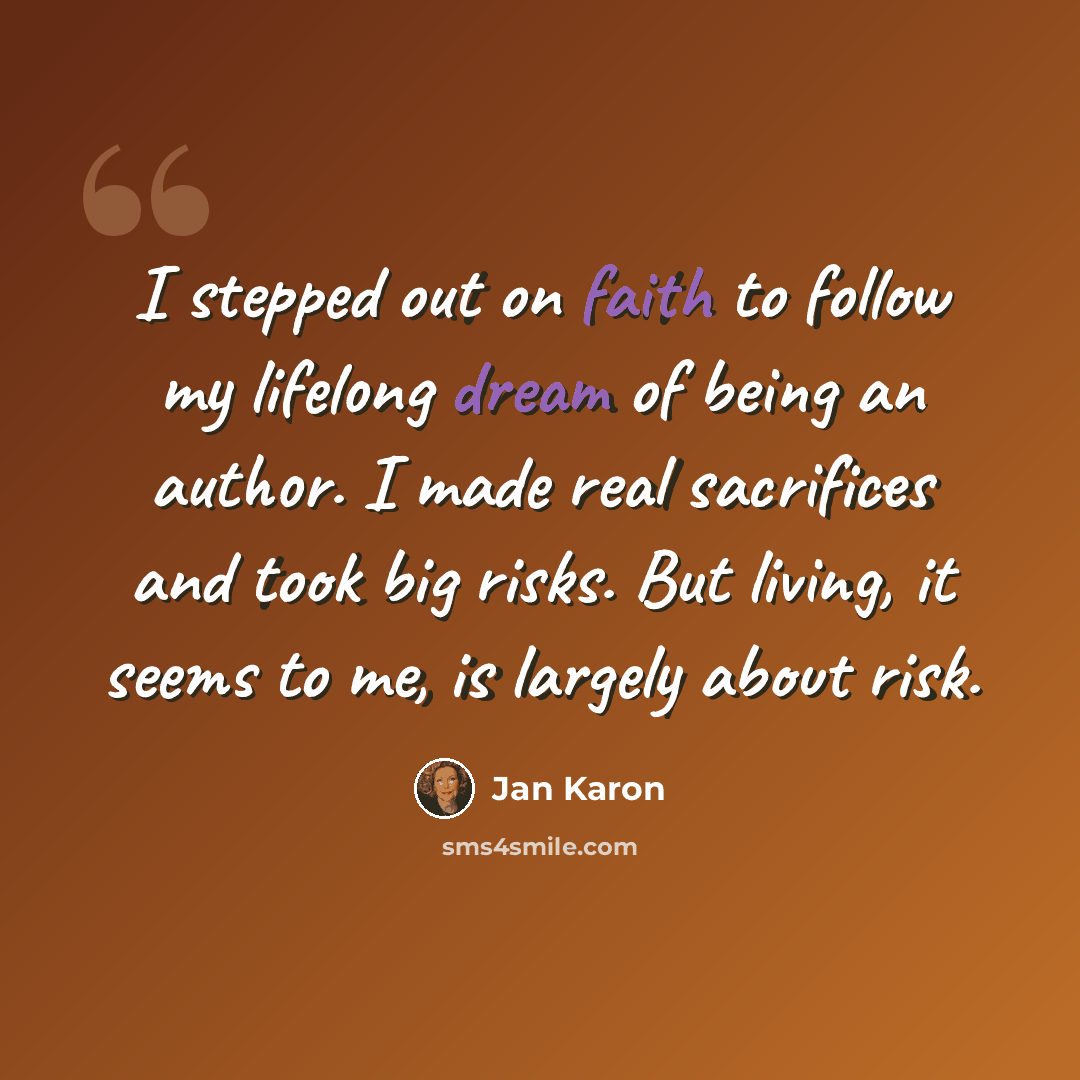 “I stepped out on faith to follow my lifelong dream of being an author. I made real sacrifices and took big risks. But living, it seems to me, is largely about risk.” quote by Jan Karon