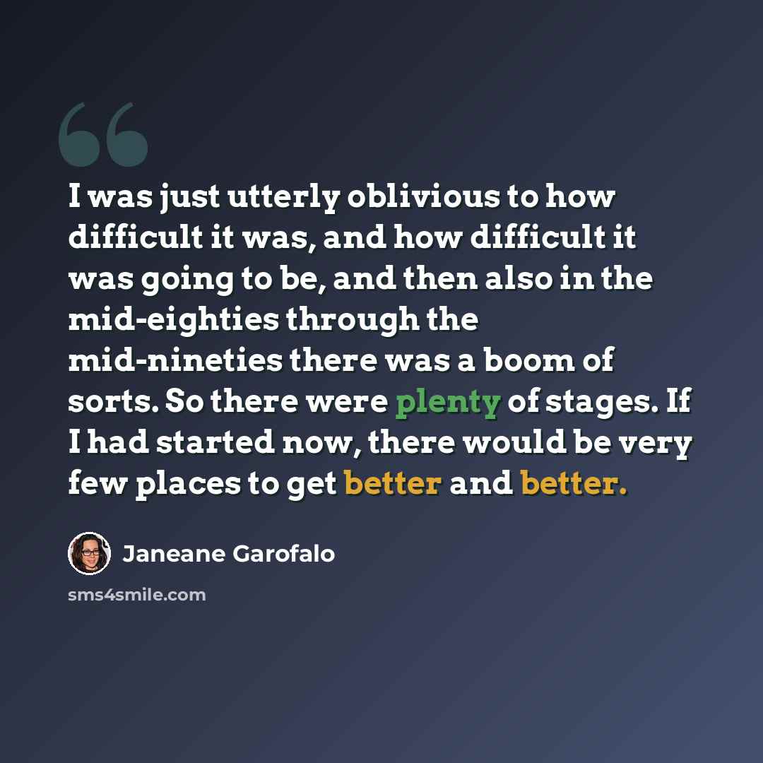 “I was just utterly oblivious to how difficult it was, and how difficult it was going to be, and then also in the mid-eighties through the mid-nineties there was a boom of sorts. So there were plenty of stages. If I had started now, there would be very few places to get better and better.” quote by Janeane Garofalo