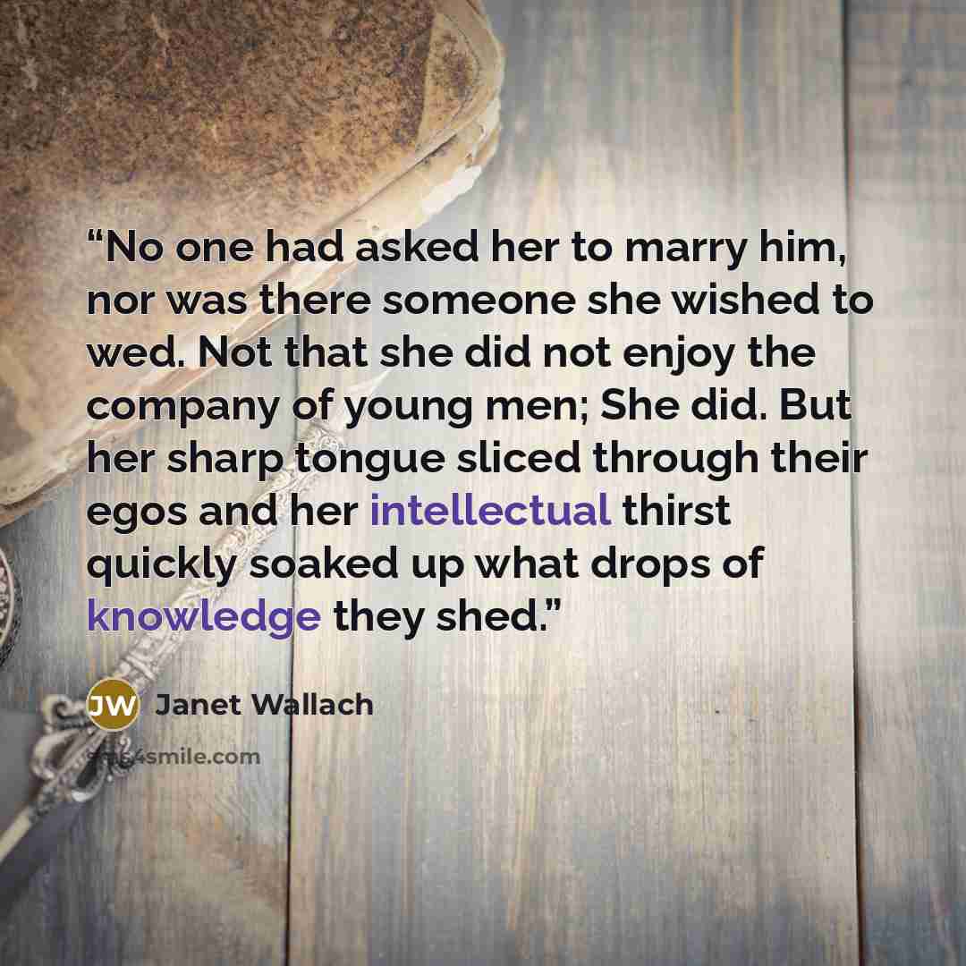 “No one had asked her to marry him, nor was there someone she wished to wed. Not that she did not enjoy the company of young men; She did. But her sharp tongue sliced through their egos and her intellectual thirst quickly soaked up what drops of knowledge they shed.” quote by Janet Wallach